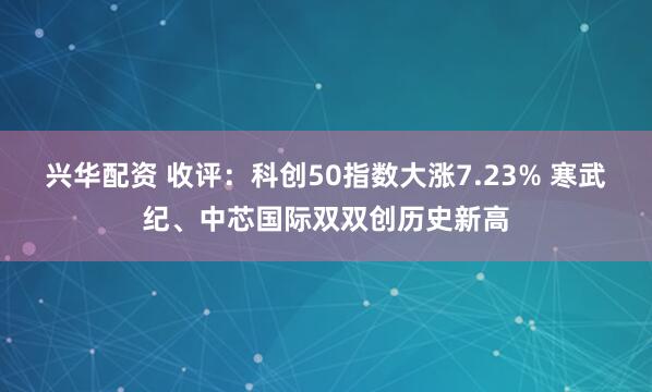 兴华配资 收评：科创50指数大涨7.23% 寒武纪、中芯国际双双创历史新高