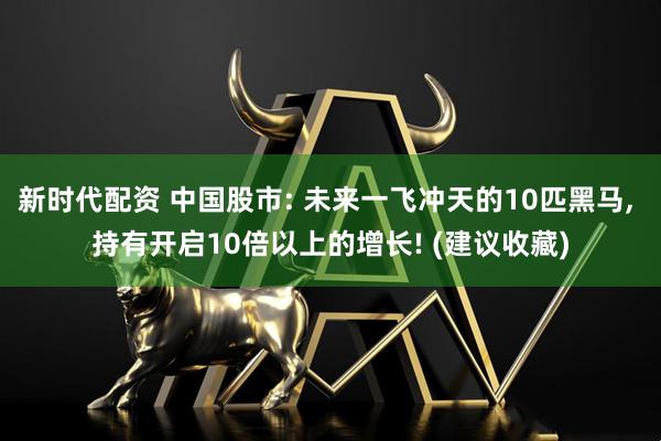 新时代配资 中国股市: 未来一飞冲天的10匹黑马, 持有开启10倍以上的增长! (建议收藏)