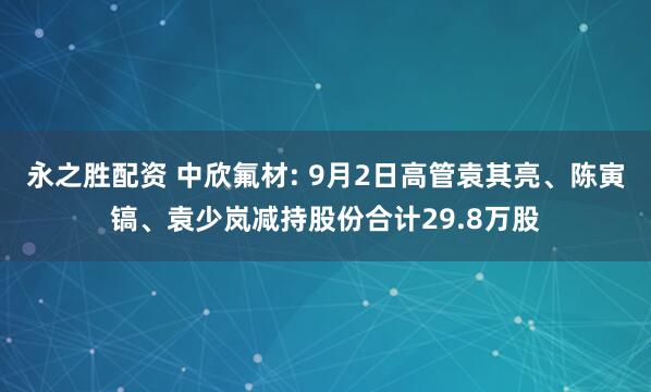 永之胜配资 中欣氟材: 9月2日高管袁其亮、陈寅镐、袁少岚减持股份合计29.8万股