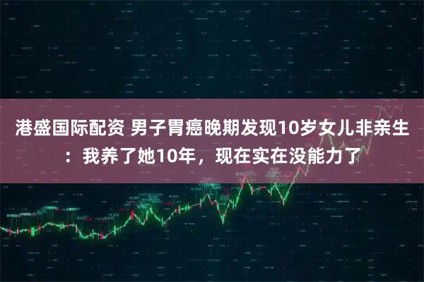 港盛国际配资 男子胃癌晚期发现10岁女儿非亲生：我养了她10年，现在实在没能力了