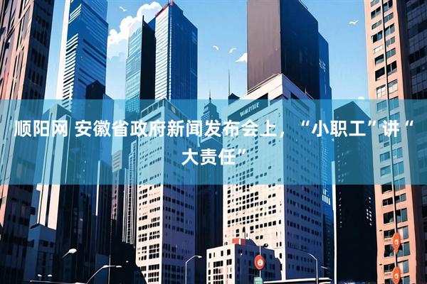 顺阳网 安徽省政府新闻发布会上，“小职工”讲“大责任”