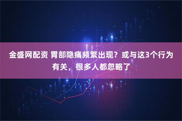 金盛网配资 胃部隐痛频繁出现？或与这3个行为有关，很多人都忽略了