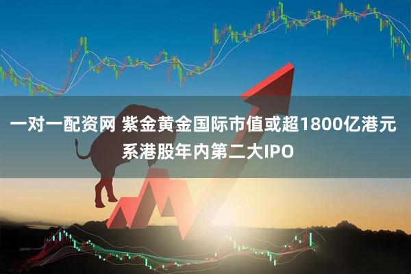 一对一配资网 紫金黄金国际市值或超1800亿港元  系港股年内第二大IPO