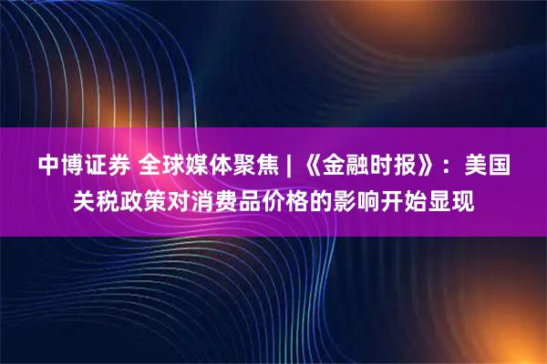 中博证券 全球媒体聚焦 | 《金融时报》：美国关税政策对消费品价格的影响开始显现