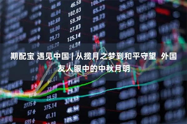 期配宝 遇见中国 | 从揽月之梦到和平守望  外国友人眼中的中秋月明