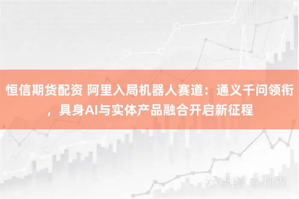 恒信期货配资 阿里入局机器人赛道：通义千问领衔，具身AI与实体产品融合开启新征程