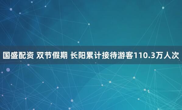 国盛配资 双节假期 长阳累计接待游客110.3万人次