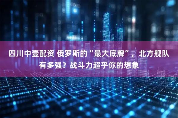 四川中壹配资 俄罗斯的“最大底牌”，北方舰队有多强？战斗力超乎你的想象