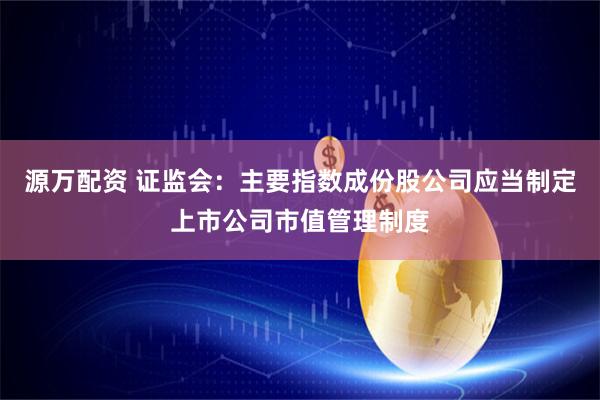源万配资 证监会：主要指数成份股公司应当制定上市公司市值管理制度