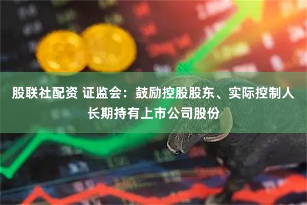 股联社配资 证监会：鼓励控股股东、实际控制人长期持有上市公司股份