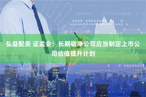 弘益配资 证监会：长期破净公司应当制定上市公司估值提升计划