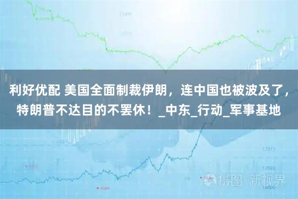 利好优配 美国全面制裁伊朗,连中国也被波及了,特朗普不达目的不罢休!_中东_行动_军事基地