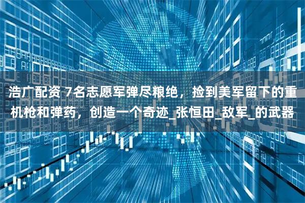 浩广配资 7名志愿军弹尽粮绝，捡到美军留下的重机枪和弹药，创造一个奇迹_张恒田_敌军_的武器