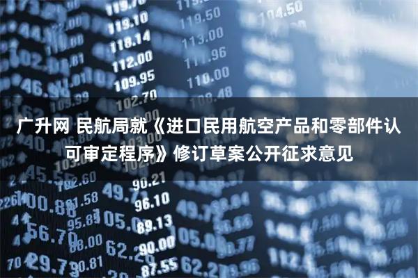广升网 民航局就《进口民用航空产品和零部件认可审定程序》修订草案公开征求意见