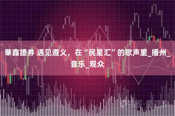 華鑫證券 遇见遵义,在“民星汇”的歌声里_播州_音乐_观众