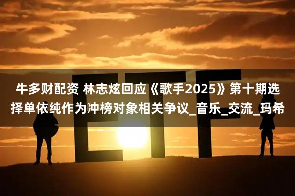牛多财配资 林志炫回应《歌手2025》第十期选择单依纯作为冲榜对象相关争议_音乐_交流_玛希