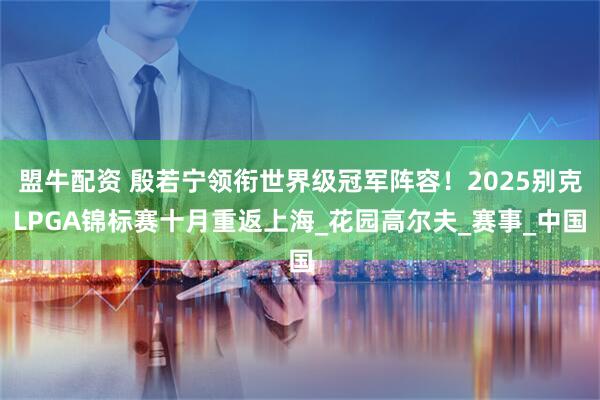 盟牛配资 殷若宁领衔世界级冠军阵容!2025别克LPGA锦标赛十月重返上海_花园高尔夫_赛事_中国