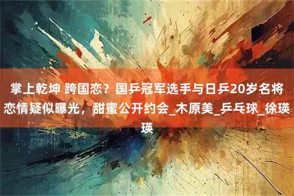 掌上乾坤 跨国恋?国乒冠军选手与日乒20岁名将恋情疑似曝光,甜蜜公开约会_木原美_乒乓球_徐瑛