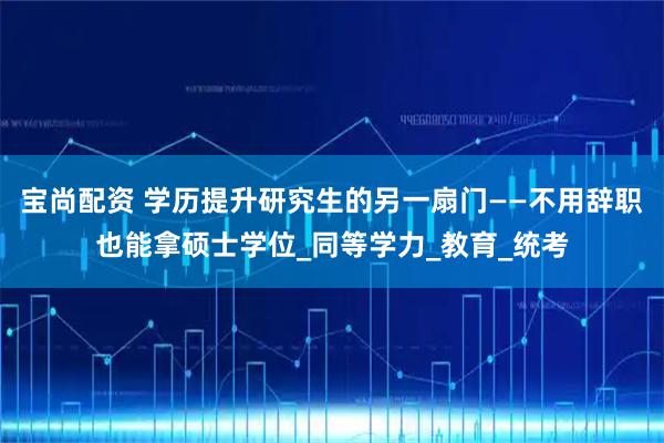 宝尚配资 学历提升研究生的另一扇门——不用辞职也能拿硕士学位_同等学力_教育_统考