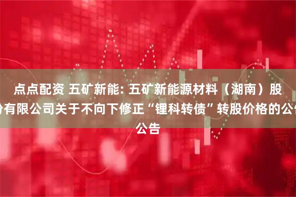 点点配资 五矿新能: 五矿新能源材料（湖南）股份有限公司关于不向下修正“锂科转债”转股价格的公告